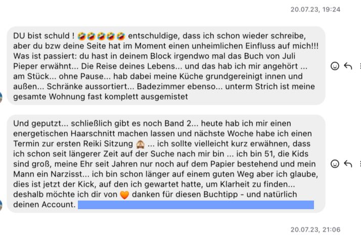 "DU bist schuld !  entschuldige, dass ich schon wieder schreibe, aber du bzw deine Seite hat im Moment einen unheimlichen Einfluss auf mich!!! Was ist passiert: du hast in deinem Block irgendwo mal das Buch von Juli Pieper erwähnt... Die Reise deines Lebens... und das hab ich mir angehört ... am Stück... ohne Pause... hab dabei meine Küche grundgereinigt innen und außen... Schränke aussortiert... Badezimmer ebenso... unterm Strich ist meine gesamte Wohnung fast komplett ausgemistet  Und geputzt... schließlich gibt es noch Band 2... heute hab ich mir einen energetischen Haarschnitt machen lassen und nächste Woche habe ich einen Termin zur ersten Reiki Sitzung  ... ich sollte vielleicht kurz erwähnen, dass ich schon seit längerer Zeit auf der Suche nach mir bin ... ich bin 51, die Kids sind groß, meine Ehr seit Jahren nur noch auf dem Papier bestehend und mein Mann ein Narzisst... ich bin schon länger auf einem guten Weg aber ich glaube, dies ist jetzt der Kick, auf den ich gewartet hatte, um Klarheit zu finden... deshalb möchte ich dir von  danken für diesen Buchtipp - und natürlich deinen Account."