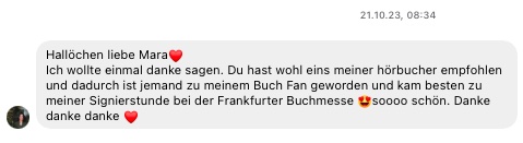 Hallöchen liebe Mara❤️
Ich wollte einmal danke sagen. Du hast wohl eins meiner hörbucher empfohlen und dadurch ist jemand zu meinem Buch Fan geworden und kam besten zu meiner Signierstunde bei der Frankfurter Buchmesse 😍soooo schön. Danke danke danke 